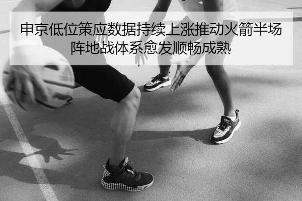 申京低位策应数据持续上涨推动火箭半场阵地战体系愈发顺畅成熟